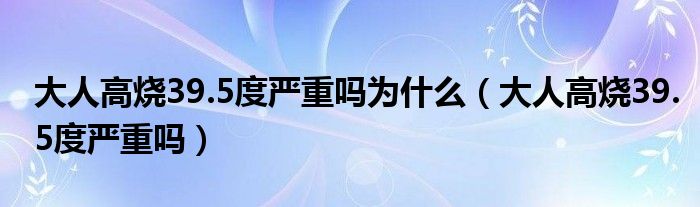 大人高烧39.5度严重吗为什么（大人高烧39.5度严重吗）