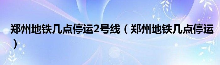 郑州地铁几点停运2号线（郑州地铁几点停运）