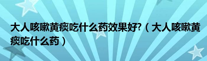 大人咳嗽黄痰吃什么药效果好?（大人咳嗽黄痰吃什么药）