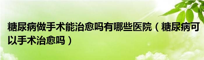 糖尿病做手术能治愈吗有哪些医院（糖尿病可以手术治愈吗）