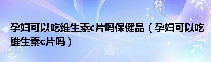 孕妇可以吃维生素c片吗保健品（孕妇可以吃维生素c片吗）