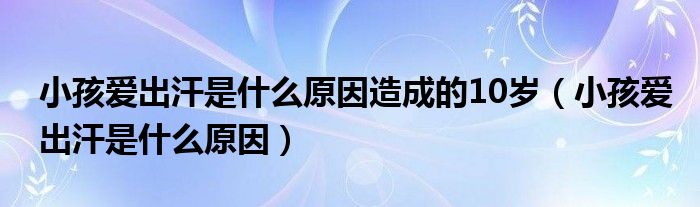 小孩爱出汗是什么原因造成的10岁（小孩爱出汗是什么原因）