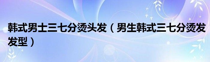 韩式男士三七分烫头发（男生韩式三七分烫发发型）