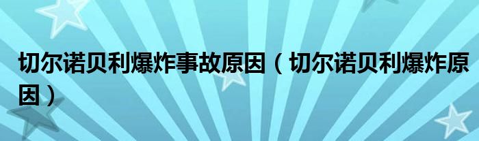 切尔诺贝利爆炸事故原因（切尔诺贝利爆炸原因）