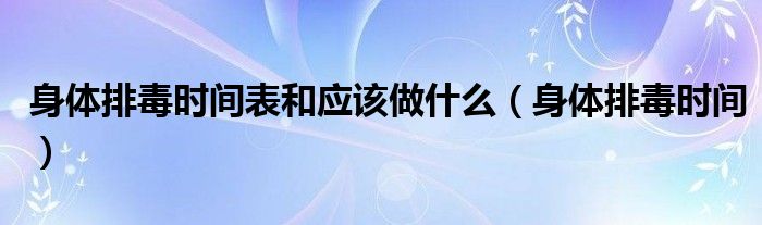 身体排毒时间表和应该做什么（身体排毒时间）