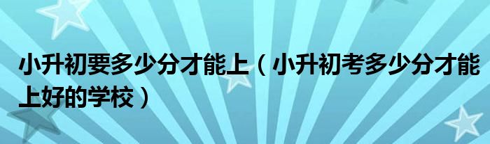 小升初要多少分才能上（小升初考多少分才能上好的学校）