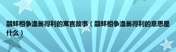 鹬蚌相争渔翁得利的寓言故事（鹬蚌相争渔翁得利的意思是什么）