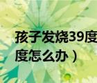 孩子发烧39度怎么办有危险吗（孩子发烧39度怎么办）