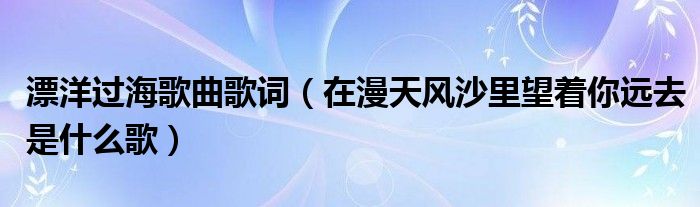 漂洋过海歌曲歌词（在漫天风沙里望着你远去是什么歌）