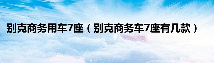 别克商务用车7座（别克商务车7座有几款）