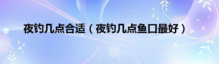 夜钓几点合适（夜钓几点鱼口最好）