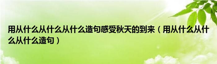 用从什么从什么从什么造句感受秋天的到来（用从什么从什么从什么造句）