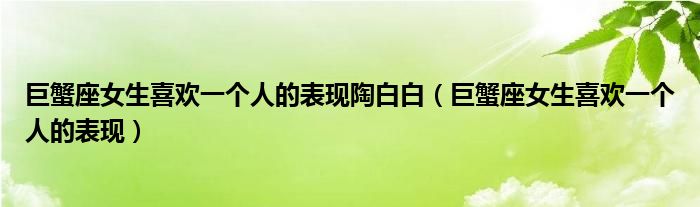 巨蟹座女生喜欢一个人的表现陶白白（巨蟹座女生喜欢一个人的表现）