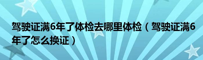 驾驶证满6年了体检去哪里体检（驾驶证满6年了怎么换证）