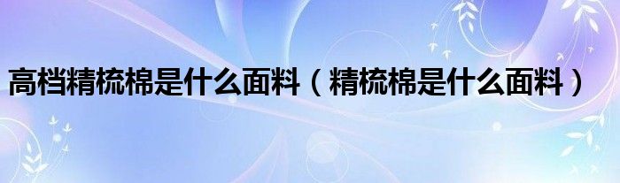 高档精梳棉是什么面料（精梳棉是什么面料）