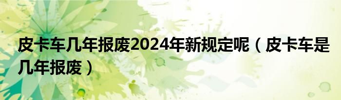 皮卡车几年报废2024年新规定呢（皮卡车是几年报废）