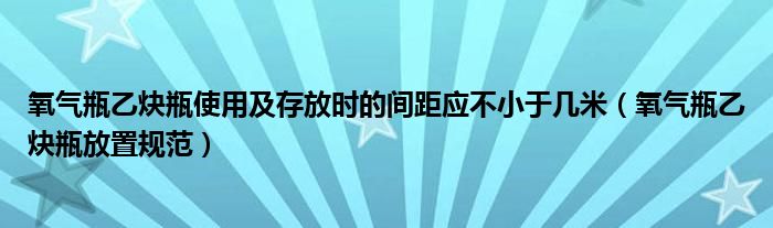 氧气瓶乙炔瓶使用及存放时的间距应不小于几米（氧气瓶乙炔瓶放置规范）