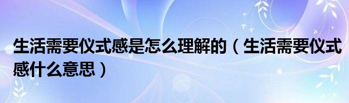 生活需要仪式感是怎么理解的（生活需要仪式感什么意思）