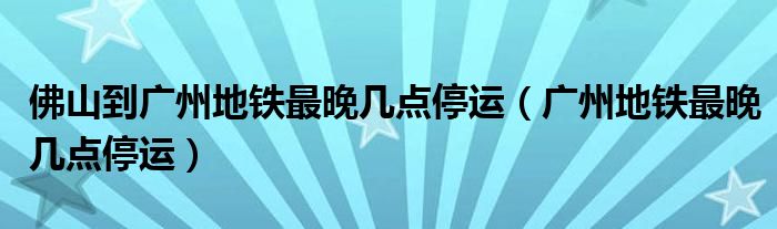 佛山到广州地铁最晚几点停运（广州地铁最晚几点停运）