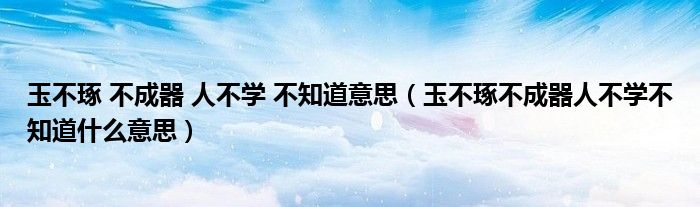 玉不琢 不成器 人不学 不知道意思（玉不琢不成器人不学不知道什么意思）