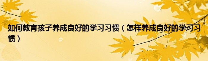 如何教育孩子养成良好的学习习惯（怎样养成良好的学习习惯）