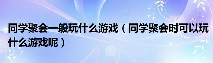 同学聚会一般玩什么游戏（同学聚会时可以玩什么游戏呢）