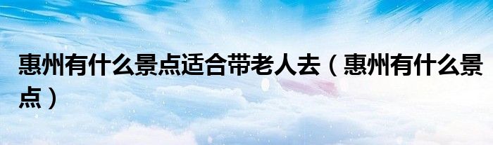 惠州有什么景点适合带老人去（惠州有什么景点）