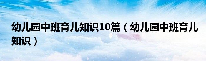 幼儿园中班育儿知识10篇（幼儿园中班育儿知识）