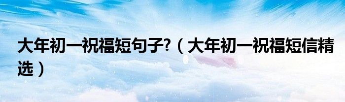 大年初一祝福短句子?（大年初一祝福短信精选）