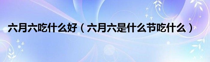 六月六吃什么好（六月六是什么节吃什么）