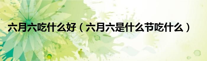 六月六吃什么好（六月六是什么节吃什么）