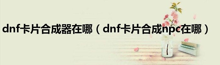 dnf卡片合成器在哪（dnf卡片合成npc在哪）