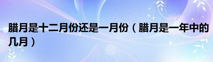 腊月是十二月份还是一月份（腊月是一年中的几月）