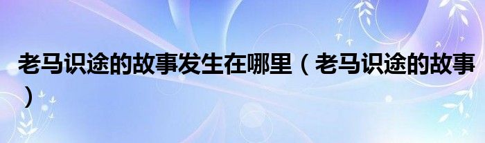 老马识途的故事发生在哪里（老马识途的故事）