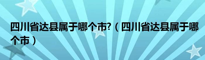 四川省达县属于哪个市?（四川省达县属于哪个市）