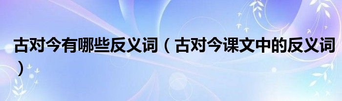 古对今有哪些反义词（古对今课文中的反义词）