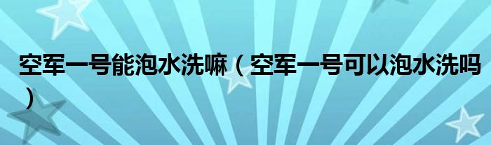 空军一号能泡水洗嘛（空军一号可以泡水洗吗）