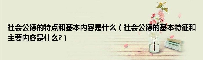 社会公德的特点和基本内容是什么（社会公德的基本特征和主要内容是什么?）