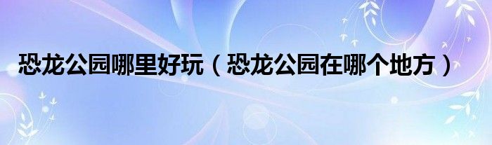 恐龙公园哪里好玩（恐龙公园在哪个地方）