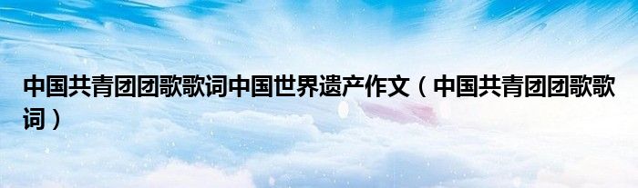 中国共青团团歌歌词中国世界遗产作文（中国共青团团歌歌词）