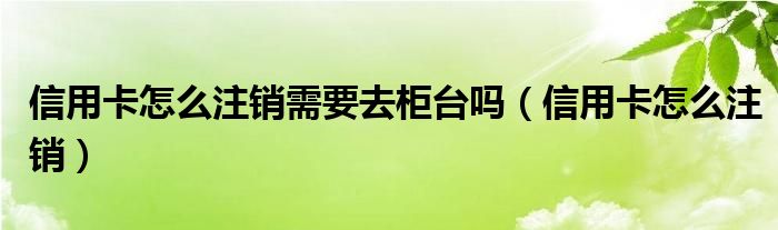 信用卡怎么注销需要去柜台吗（信用卡怎么注销）