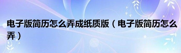 电子版简历怎么弄成纸质版（电子版简历怎么弄）