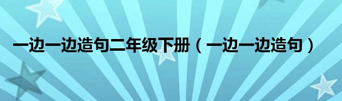 一边一边造句二年级下册（一边一边造句）