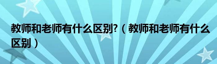 教师和老师有什么区别?（教师和老师有什么区别）