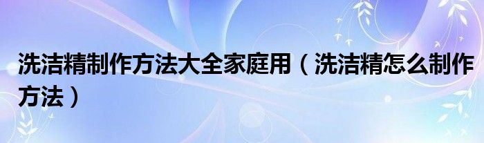 洗洁精制作方法大全家庭用（洗洁精怎么制作方法）