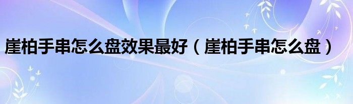 崖柏手串怎么盘效果最好（崖柏手串怎么盘）