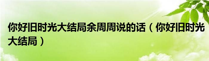 你好旧时光大结局余周周说的话（你好旧时光大结局）