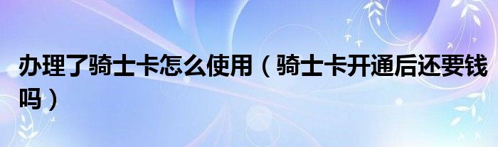 办理了骑士卡怎么使用（骑士卡开通后还要钱吗）