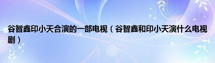 谷智鑫印小天合演的一部电视（谷智鑫和印小天演什么电视剧）