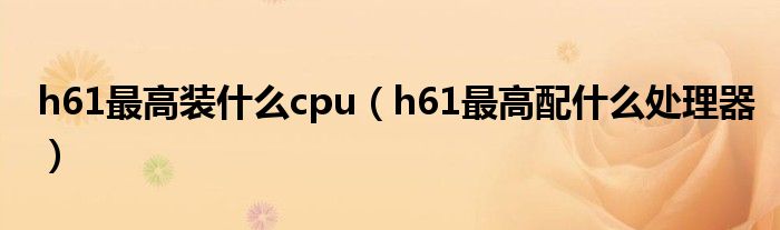 h61最高装什么cpu（h61最高配什么处理器）